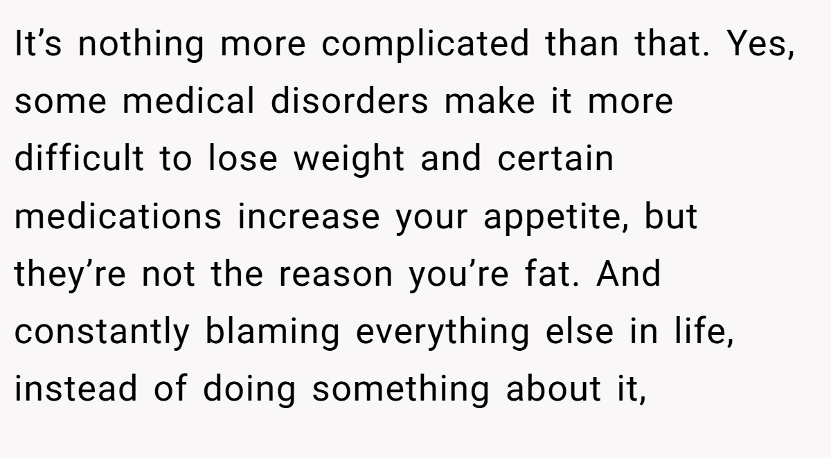 It’s nothing more complicated than that. Yes, some medical disorders make it more difficult to lose weight and certain medications increase your appetite, but they’re not the reason you’re fat. And constantly blaming everything else in life, instead of doing something about it,
