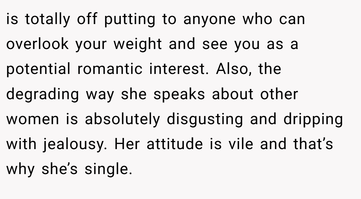 is totally off putting to anyone who can overlook your weight and see you as a potential romantic interest. Also, the degrading way she speaks about other women is absolutely disgusting and dripping with jealousy. Her attitude is vile and that’s why she’s single.