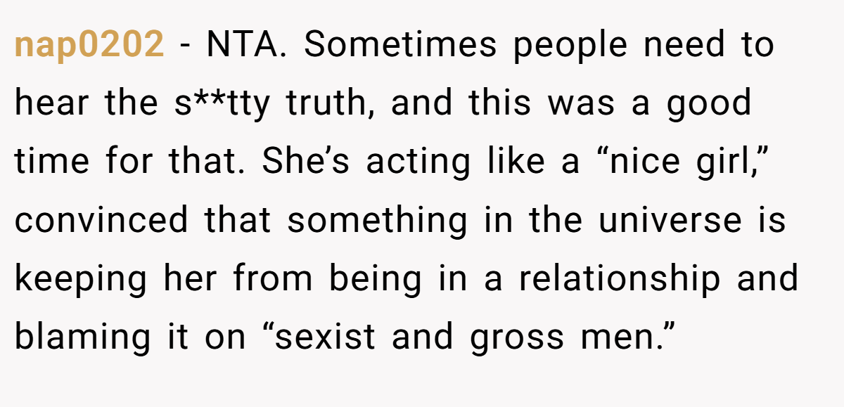 nap0202 − NTA. Sometimes people need to hear the s**tty truth, and this was a good time for that. She’s acting like a “nice girl,” convinced that something in the universe is keeping her from being in a relationship and blaming it on “sexist and gross men.”