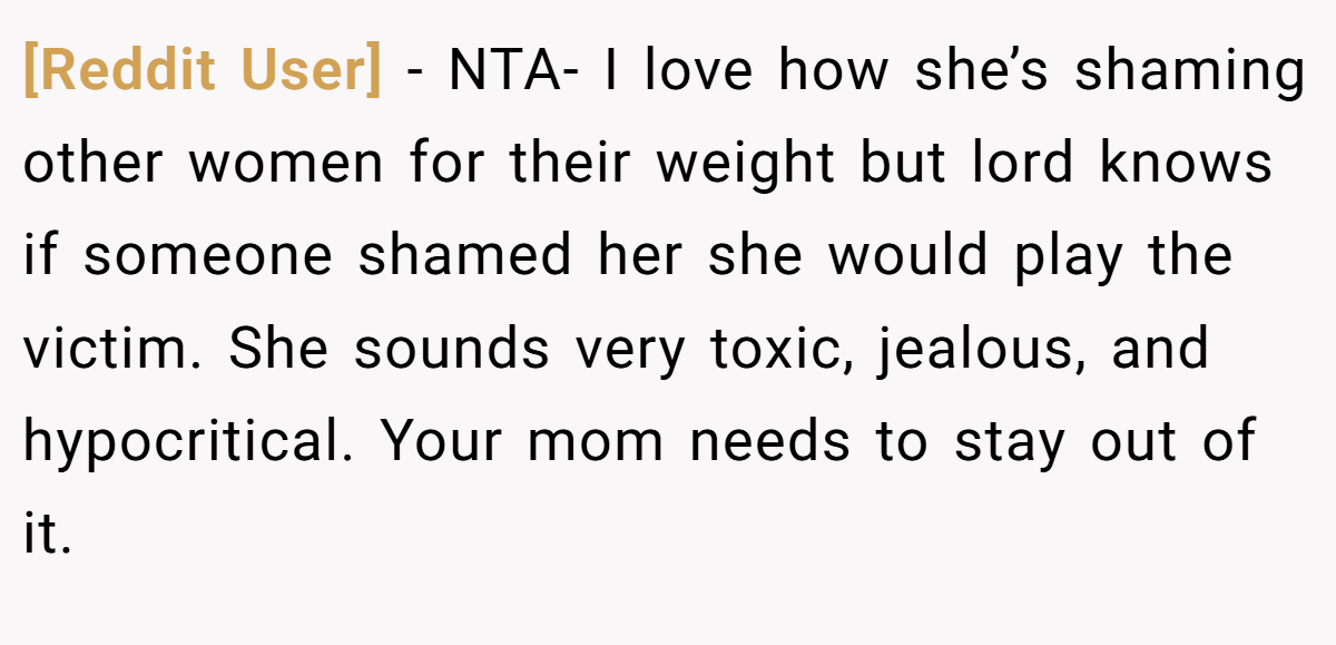 [Reddit User] − NTA- I love how she’s shaming other women for their weight but lord knows if someone shamed her she would play the victim. She sounds very toxic, jealous, and hypocritical. Your mom needs to stay out of it.