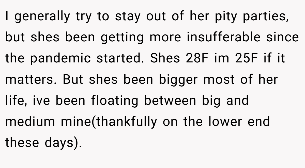 I generally try to stay out of her pity parties, but shes been getting more insufferable since the pandemic started. Shes 28F im 25F if it matters. But shes been bigger most of her life, ive been floating between big and medium mine(thankfully on the lower end these days).
