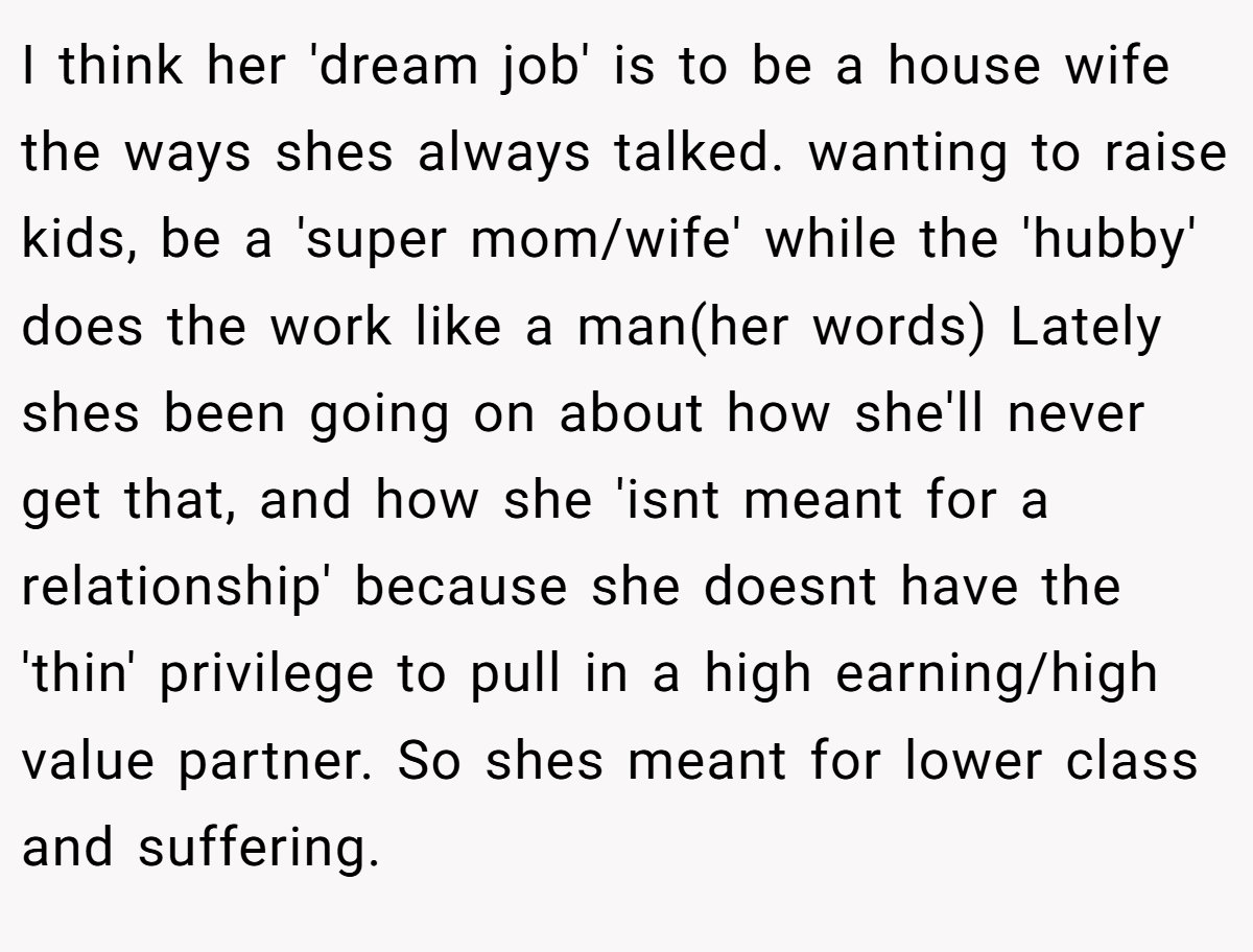 I think her 'dream job' is to be a house wife the ways shes always talked. wanting to raise kids, be a 'super mom/wife' while the 'hubby' does the work like a man(her words) Lately shes been going on about how she'll never get that, and how she 'isnt meant for a relationship' because she doesnt have the 'thin' privilege to pull in a high earning/high value partner. So shes meant for lower class and suffering.