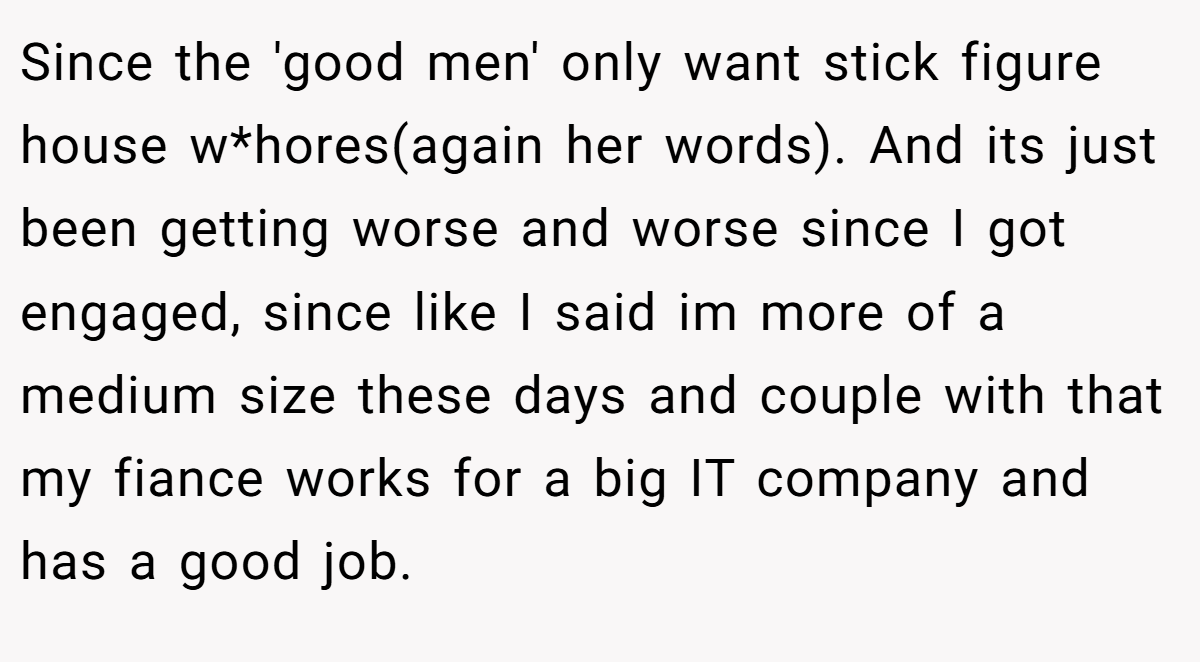Since the 'good men' only want stick figure house w*hores(again her words). And its just been getting worse and worse since I got engaged, since like I said im more of a medium size these days and couple with that my fiance works for a big IT company and has a good job.