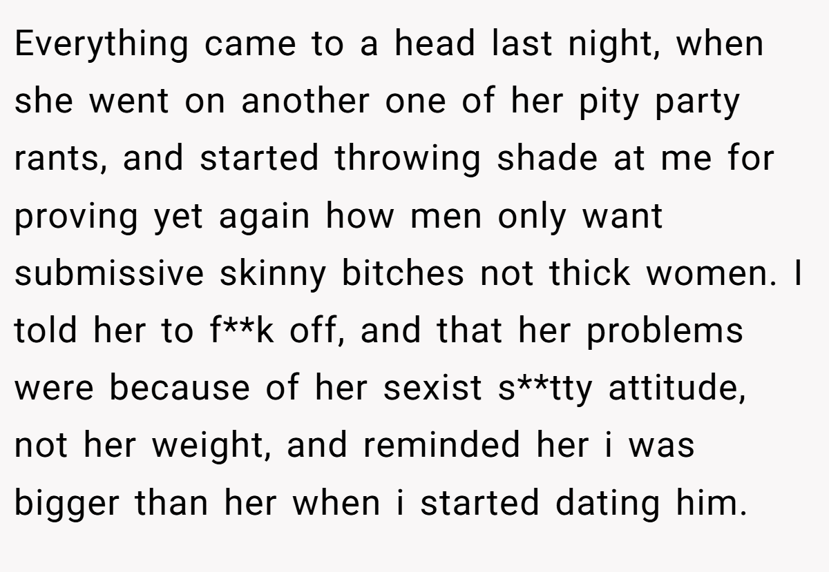 Everything came to a head last night, when she went on another one of her pity party rants, and started throwing shade at me for proving yet again how men only want submissive skinny bitches not thick women. I told her to f**k off, and that her problems were because of her sexist s**tty attitude, not her weight, and reminded her i was bigger than her when i started dating him.
