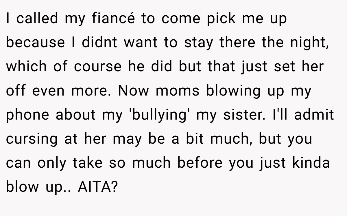 I called my fiancé to come pick me up because I didnt want to stay there the night, which of course he did but that just set her off even more. Now moms blowing up my phone about my 'bullying' my sister. I'll admit cursing at her may be a bit much, but you can only take so much before you just kinda blow up.. AITA?