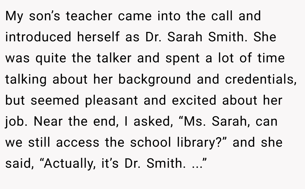 My son’s teacher came into the call and introduced herself as Dr. Sarah Smith. She was quite the talker and spent a lot of time talking about her background and credentials, but seemed pleasant and excited about her job. Near the end, I asked, “Ms. Sarah, can we still access the school library?” and she said, “Actually, it’s Dr. Smith. ...”