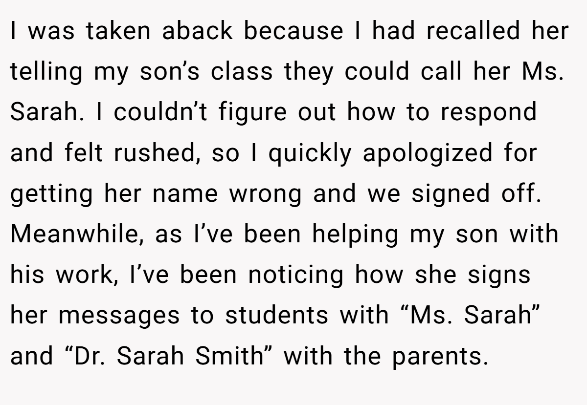 I was taken aback because I had recalled her telling my son’s class they could call her Ms. Sarah. I couldn’t figure out how to respond and felt rushed, so I quickly apologized for getting her name wrong and we signed off. Meanwhile, as I’ve been helping my son with his work, I’ve been noticing how she signs her messages to students with “Ms. Sarah” and “Dr. Sarah Smith” with the parents.