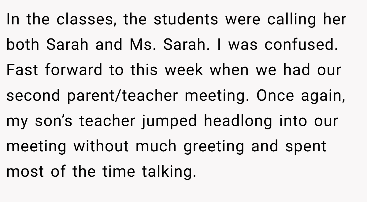 In the classes, the students were calling her both Sarah and Ms. Sarah. I was confused. Fast forward to this week when we had our second parent/teacher meeting. Once again, my son’s teacher jumped headlong into our meeting without much greeting and spent most of the time talking.
