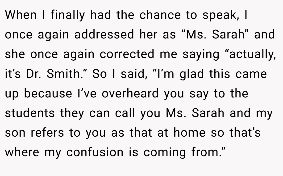 When I finally had the chance to speak, I once again addressed her as “Ms. Sarah” and she once again corrected me saying “actually, it’s Dr. Smith.” So I said, “I’m glad this came up because I’ve overheard you say to the students they can call you Ms. Sarah and my son refers to you as that at home so that’s where my confusion is coming from.”