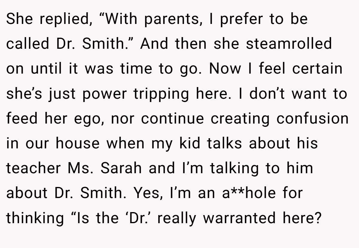 She replied, “With parents, I prefer to be called Dr. Smith.” And then she steamrolled on until it was time to go. Now I feel certain she’s just power tripping here. I don’t want to feed her ego, nor continue creating confusion in our house when my kid talks about his teacher Ms. Sarah and I’m talking to him about Dr. Smith. Yes, I’m an a**hole for thinking “Is the ‘Dr.’ really warranted here?