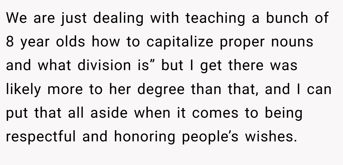 We are just dealing with teaching a bunch of 8 year olds how to capitalize proper nouns and what division is” but I get there was likely more to her degree than that, and I can put that all aside when it comes to being respectful and honoring people’s wishes.