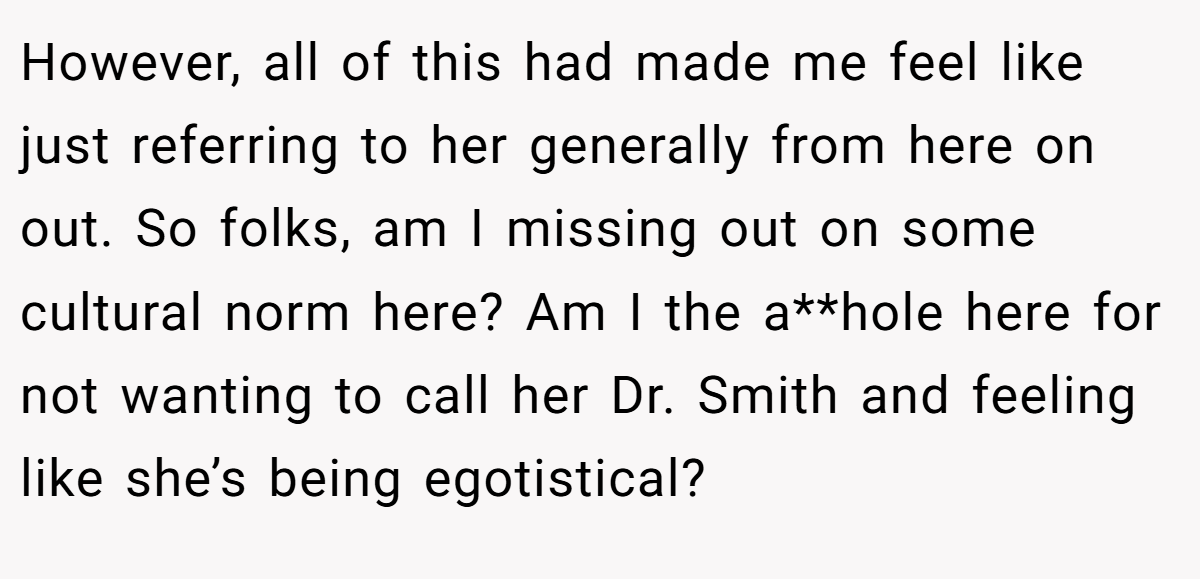 However, all of this had made me feel like just referring to her generally from here on out. So folks, am I missing out on some cultural norm here? Am I the a**hole here for not wanting to call her Dr. Smith and feeling like she’s being egotistical?
