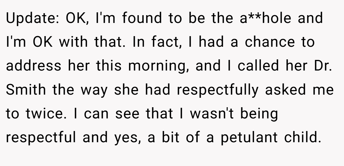 Update: OK, I'm found to be the a**hole and I'm OK with that. In fact, I had a chance to address her this morning, and I called her Dr. Smith the way she had respectfully asked me to twice. I can see that I wasn't being respectful and yes, a bit of a petulant child.