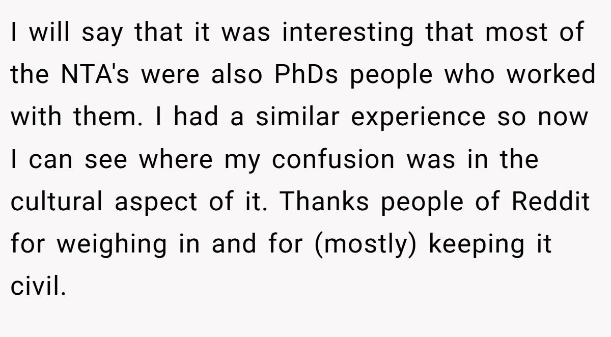 I will say that it was interesting that most of the NTA's were also PhDs people who worked with them. I had a similar experience so now I can see where my confusion was in the cultural aspect of it. Thanks people of Reddit for weighing in and for (mostly) keeping it civil.
