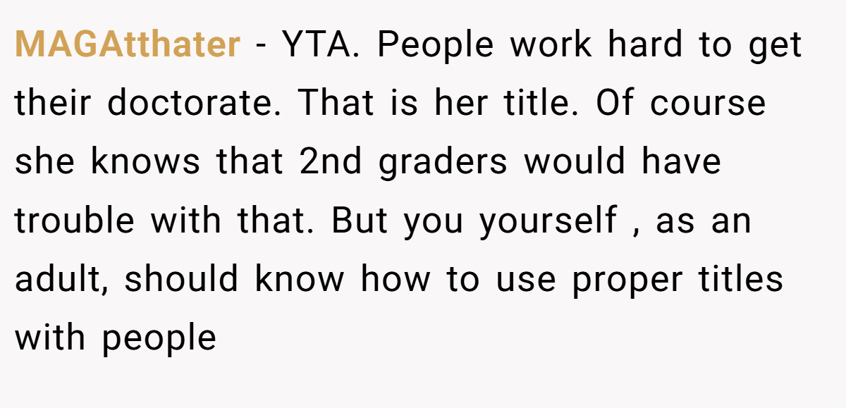 MAGAtthater - YTA. People work hard to get their doctorate. That is her title. Of course she knows that 2nd graders would have trouble with that. But you yourself , as an adult, should know how to use proper titles with people
