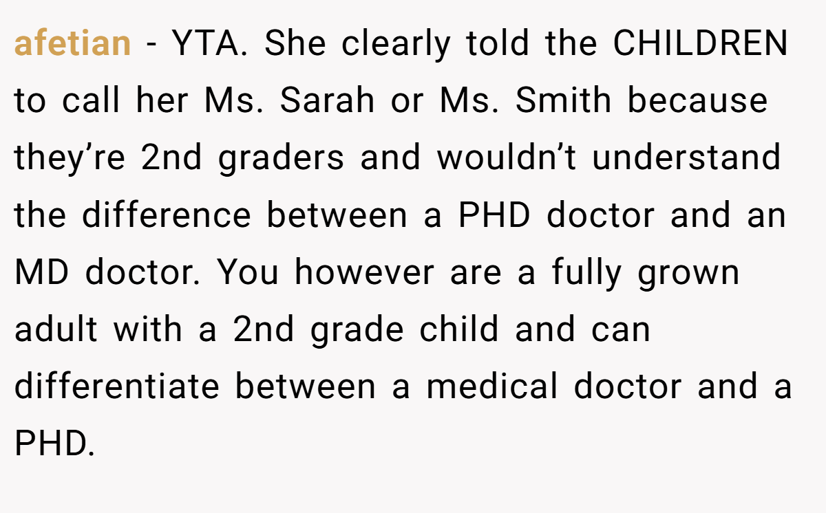 afetian - YTA. She clearly told the CHILDREN to call her Ms. Sarah or Ms. Smith because they’re 2nd graders and wouldn’t understand the difference between a PHD doctor and an MD doctor. You however are a fully grown adult with a 2nd grade child and can differentiate between a medical doctor and a PHD.