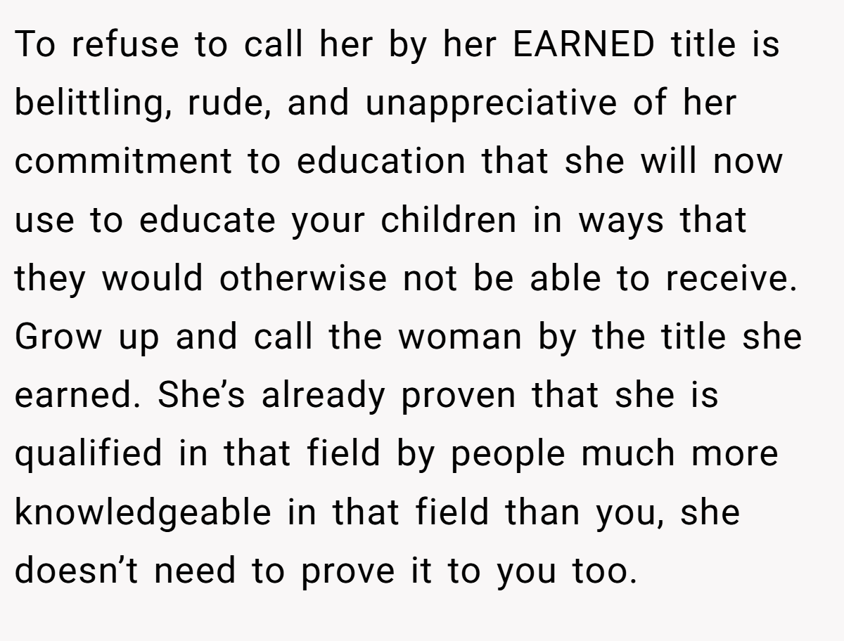To refuse to call her by her EARNED title is belittling, rude, and unappreciative of her commitment to education that she will now use to educate your children in ways that they would otherwise not be able to receive. Grow up and call the woman by the title she earned. She’s already proven that she is qualified in that field by people much more knowledgeable in that field than you, she doesn’t need to prove it to you too.