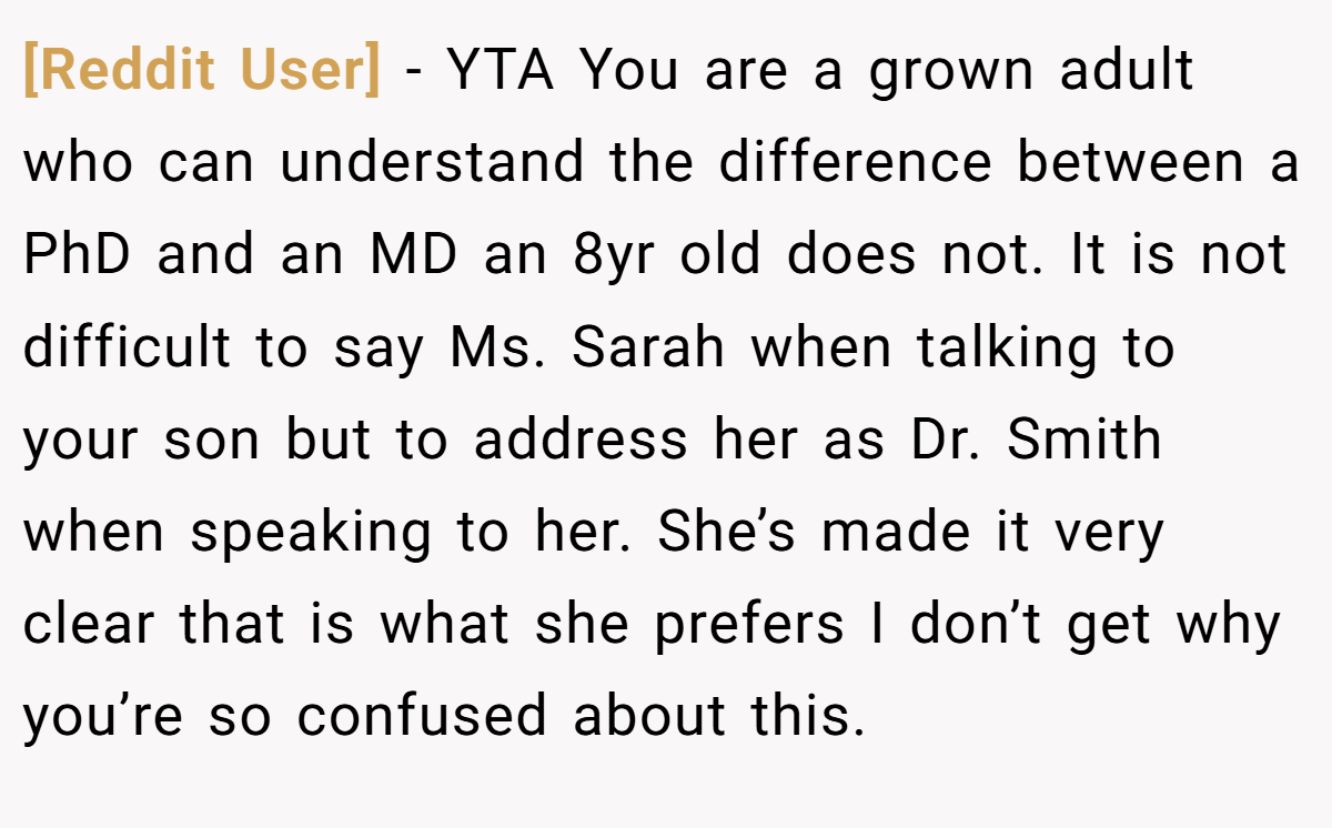 [Reddit User] - YTA You are a grown adult who can understand the difference between a PhD and an MD an 8yr old does not. It is not difficult to say Ms. Sarah when talking to your son but to address her as Dr. Smith when speaking to her. She’s made it very clear that is what she prefers I don’t get why you’re so confused about this.