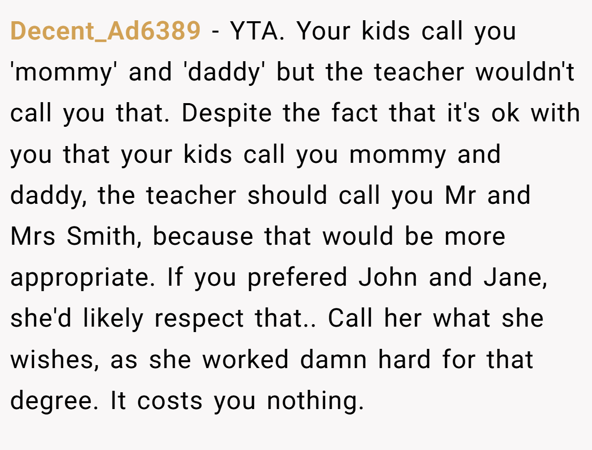 Decent_Ad6389 - YTA. Your kids call you 'mommy' and 'daddy' but the teacher wouldn't call you that. Despite the fact that it's ok with you that your kids call you mommy and daddy, the teacher should call you Mr and Mrs Smith, because that would be more appropriate. If you prefered John and Jane, she'd likely respect that.. Call her what she wishes, as she worked damn hard for that degree. It costs you nothing.