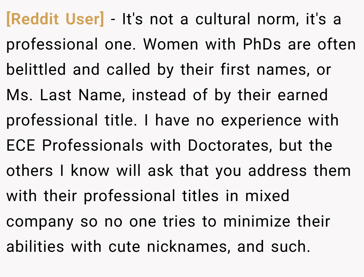 [Reddit User] - It's not a cultural norm, it's a professional one. Women with PhDs are often belittled and called by their first names, or Ms. Last Name, instead of by their earned professional title. I have no experience with ECE Professionals with Doctorates, but the others I know will ask that you address them with their professional titles in mixed company so no one tries to minimize their abilities with cute nicknames, and such.