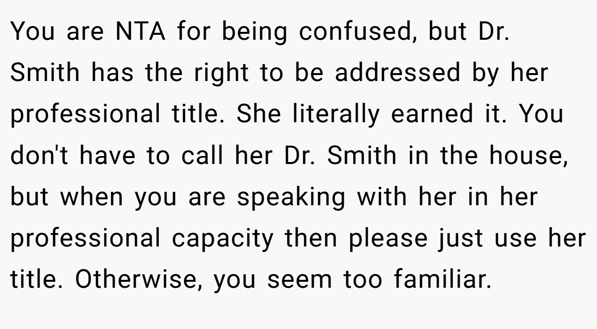 You are NTA for being confused, but Dr. Smith has the right to be addressed by her professional title. She literally earned it. You don't have to call her Dr. Smith in the house, but when you are speaking with her in her professional capacity then please just use her title. Otherwise, you seem too familiar.