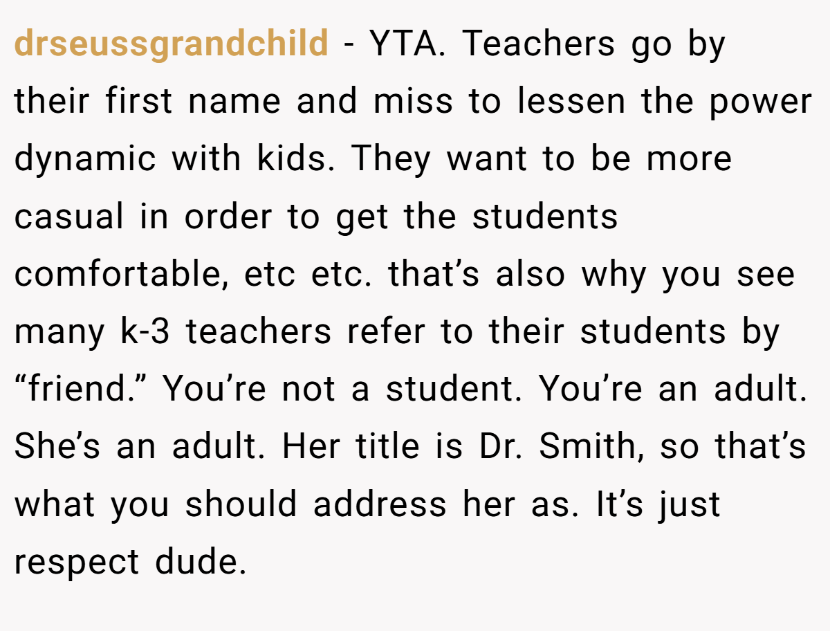 drseussgrandchild - YTA. Teachers go by their first name and miss to lessen the power dynamic with kids. They want to be more casual in order to get the students comfortable, etc etc. that’s also why you see many k-3 teachers refer to their students by “friend.” You’re not a student. You’re an adult. She’s an adult. Her title is Dr. Smith, so that’s what you should address her as. It’s just respect dude.