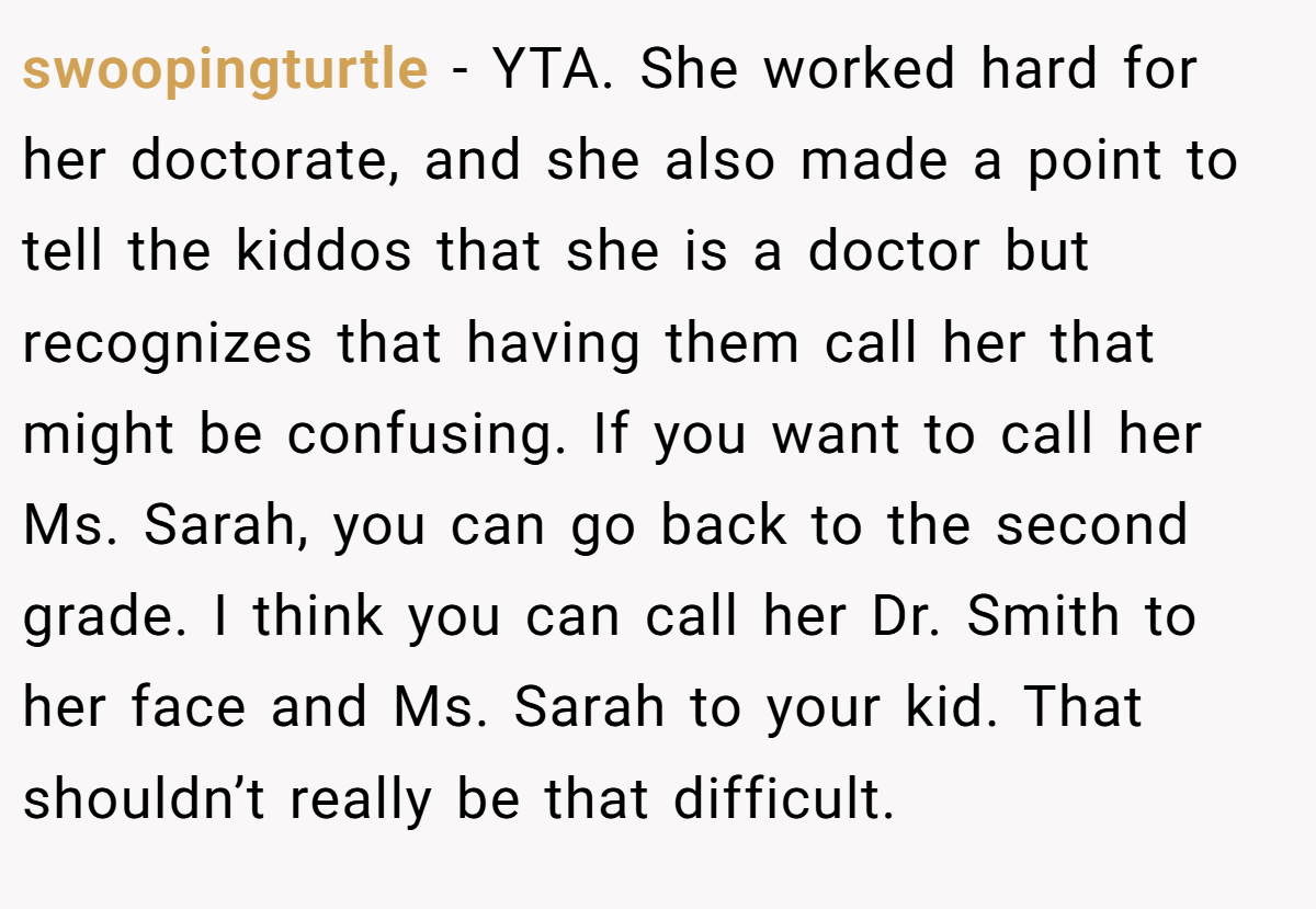 swoopingturtle - YTA. She worked hard for her doctorate, and she also made a point to tell the kiddos that she is a doctor but recognizes that having them call her that might be confusing. If you want to call her Ms. Sarah, you can go back to the second grade. I think you can call her Dr. Smith to her face and Ms. Sarah to your kid. That shouldn’t really be that difficult.
