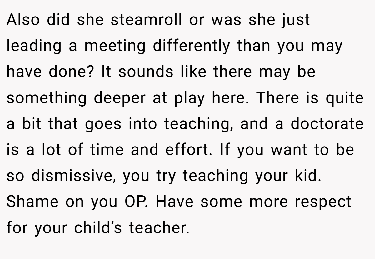 Also did she steamroll or was she just leading a meeting differently than you may have done? It sounds like there may be something deeper at play here. There is quite a bit that goes into teaching, and a doctorate is a lot of time and effort. If you want to be so dismissive, you try teaching your kid. Shame on you OP. Have some more respect for your child’s teacher.