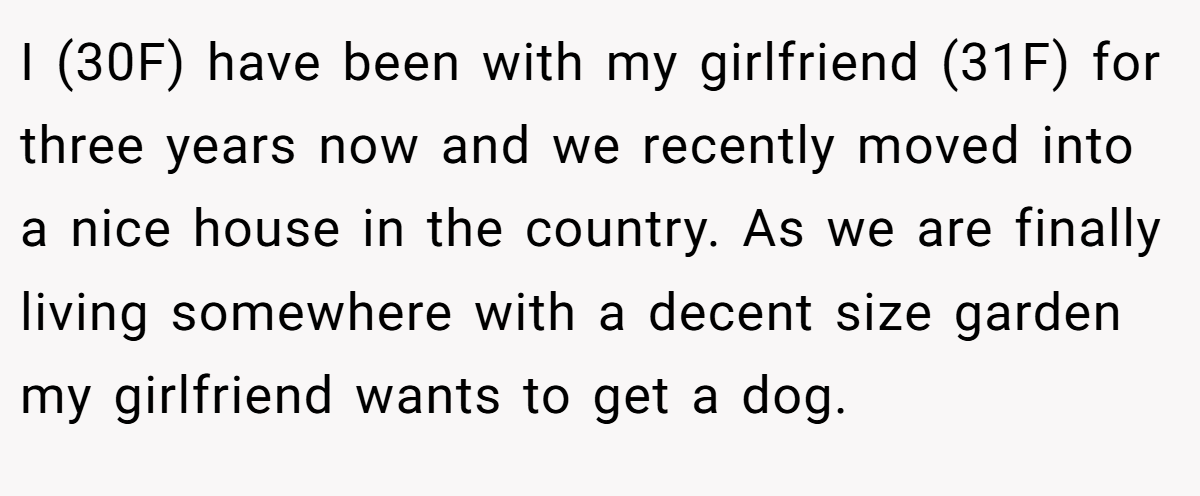 I (30F) have been with my girlfriend (31F) for three years now and we recently moved into a nice house in the country. As we are finally living somewhere with a decent size garden my girlfriend wants to get a dog.