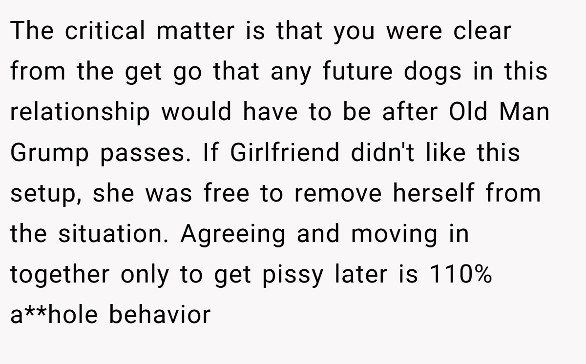 The critical matter is that you were clear from the get go that any future dogs in this relationship would have to be after Old Man Grump passes. If Girlfriend didn't like this setup, she was free to remove herself from the situation. Agreeing and moving in together only to get pissy later is 110% a**hole behavior