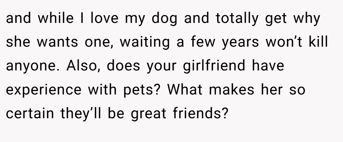 and while I love my dog and totally get why she wants one, waiting a few years won’t kill anyone. Also, does your girlfriend have experience with pets? What makes her so certain they’ll be great friends?