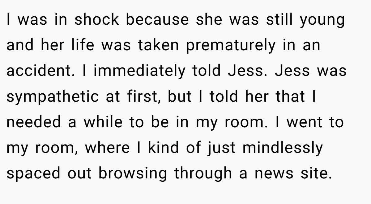 I was in shock because she was still young and her life was taken prematurely in an accident. I immediately told Jess. Jess was sympathetic at first, but I told her that I needed a while to be in my room. I went to my room, where I kind of just mindlessly spaced out browsing through a news site.