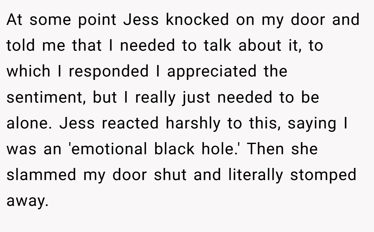 At some point Jess knocked on my door and told me that I needed to talk about it, to which I responded I appreciated the sentiment, but I really just needed to be alone. Jess reacted harshly to this, saying I was an 'emotional black hole.' Then she slammed my door shut and literally stomped away.