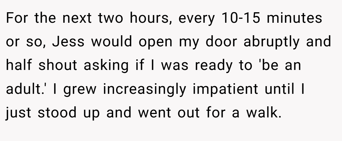For the next two hours, every 10-15 minutes or so, Jess would open my door abruptly and half shout asking if I was ready to 'be an adult.' I grew increasingly impatient until I just stood up and went out for a walk.