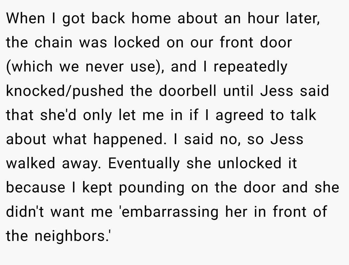 When I got back home about an hour later, the chain was locked on our front door (which we never use), and I repeatedly knocked/pushed the doorbell until Jess said that she'd only let me in if I agreed to talk about what happened. I said no, so Jess walked away. Eventually she unlocked it because I kept pounding on the door and she didn't want me 'embarrassing her in front of the neighbors.'