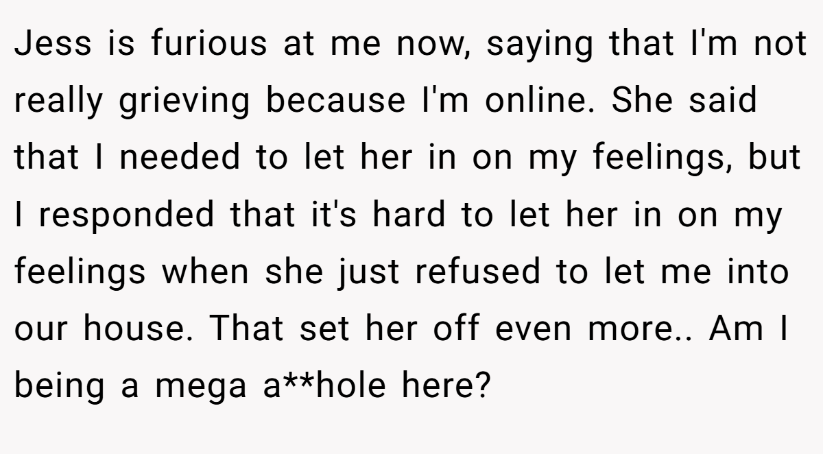 Jess is furious at me now, saying that I'm not really grieving because I'm online. She said that I needed to let her in on my feelings, but I responded that it's hard to let her in on my feelings when she just refused to let me into our house. That set her off even more.. Am I being a mega a**hole here?