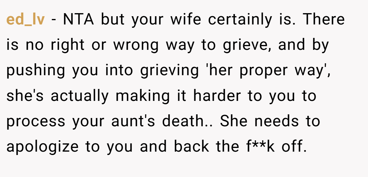 ed_lv − NTA but your wife certainly is. There is no right or wrong way to grieve, and by pushing you into grieving 'her proper way', she's actually making it harder to you to process your aunt's death.. She needs to apologize to you and back the f**k off.