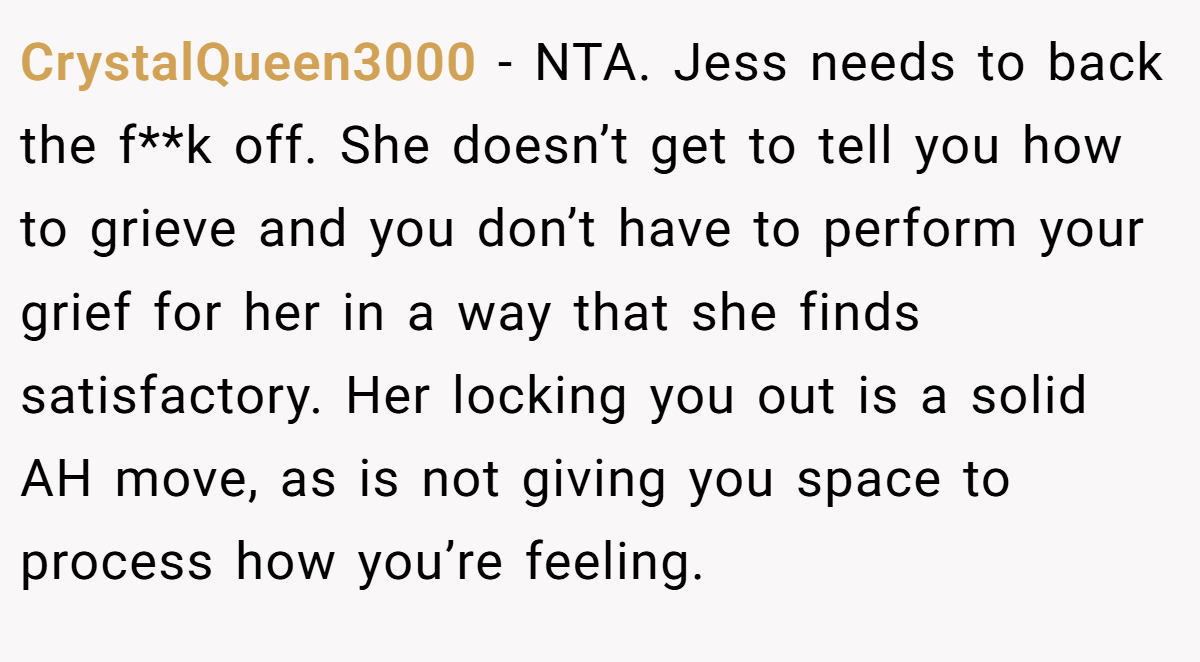 CrystalQueen3000 − NTA. Jess needs to back the f**k off. She doesn’t get to tell you how to grieve and you don’t have to perform your grief for her in a way that she finds satisfactory. Her locking you out is a solid AH move, as is not giving you space to process how you’re feeling.