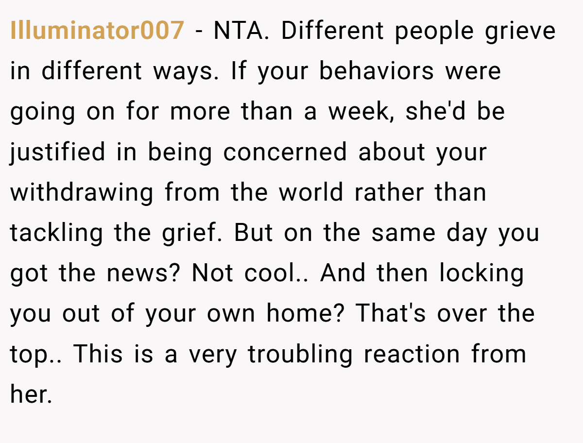 Illuminator007 − NTA. Different people grieve in different ways. If your behaviors were going on for more than a week, she'd be justified in being concerned about your withdrawing from the world rather than tackling the grief. But on the same day you got the news? Not cool.. And then locking you out of your own home? That's over the top.. This is a very troubling reaction from her.