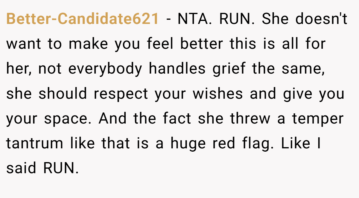 Better-Candidate621 − NTA. RUN. She doesn't want to make you feel better this is all for her, not everybody handles grief the same, she should respect your wishes and give you your space. And the fact she threw a temper tantrum like that is a huge red flag. Like I said RUN.