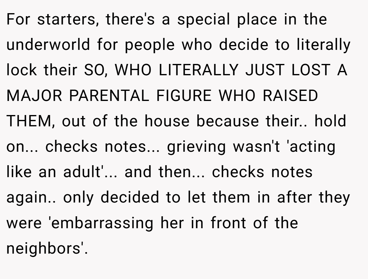 For starters, there's a special place in the underworld for people who decide to literally lock their SO, WHO LITERALLY JUST LOST A MAJOR PARENTAL FIGURE WHO RAISED THEM, out of the house because their.. hold on... checks notes... grieving wasn't 'acting like an adult'... and then... checks notes again.. only decided to let them in after they were 'embarrassing her in front of the neighbors'.