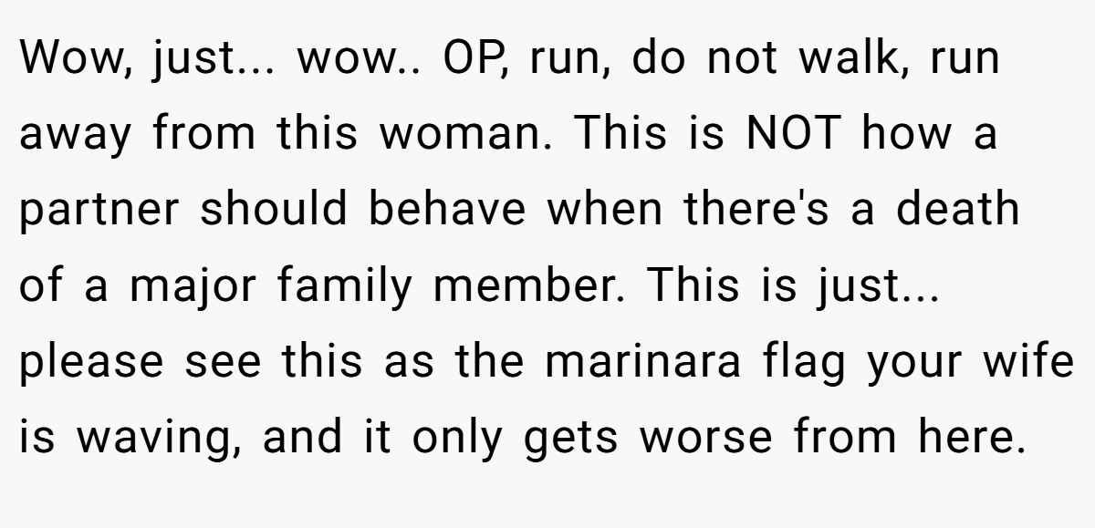 Wow, just... wow.. OP, run, do not walk, run away from this woman. This is NOT how a partner should behave when there's a death of a major family member. This is just... please see this as the marinara flag your wife is waving, and it only gets worse from here.
