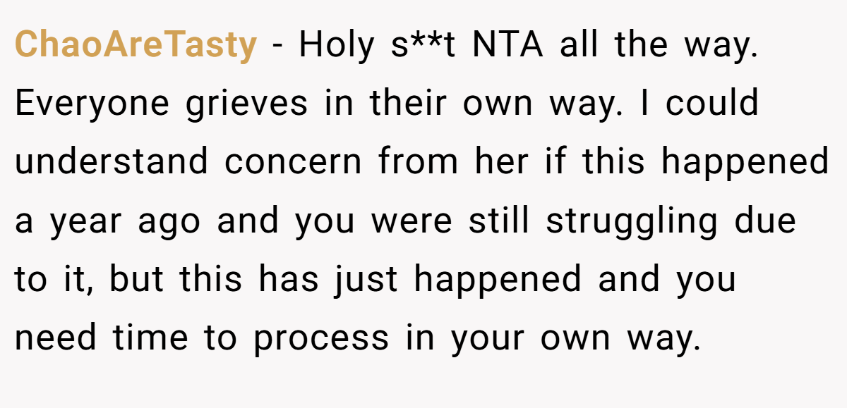 ChaoAreTasty − Holy s**t NTA all the way. Everyone grieves in their own way. I could understand concern from her if this happened a year ago and you were still struggling due to it, but this has just happened and you need time to process in your own way.