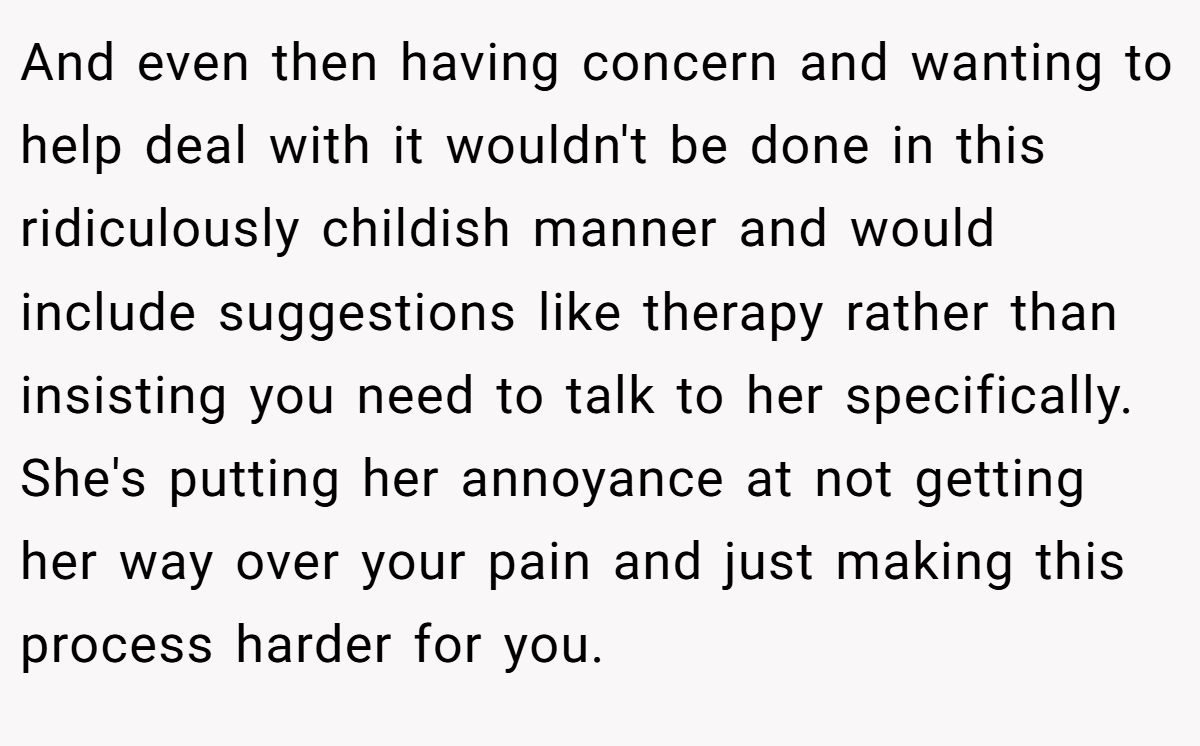 And even then having concern and wanting to help deal with it wouldn't be done in this ridiculously childish manner and would include suggestions like therapy rather than insisting you need to talk to her specifically. She's putting her annoyance at not getting her way over your pain and just making this process harder for you.