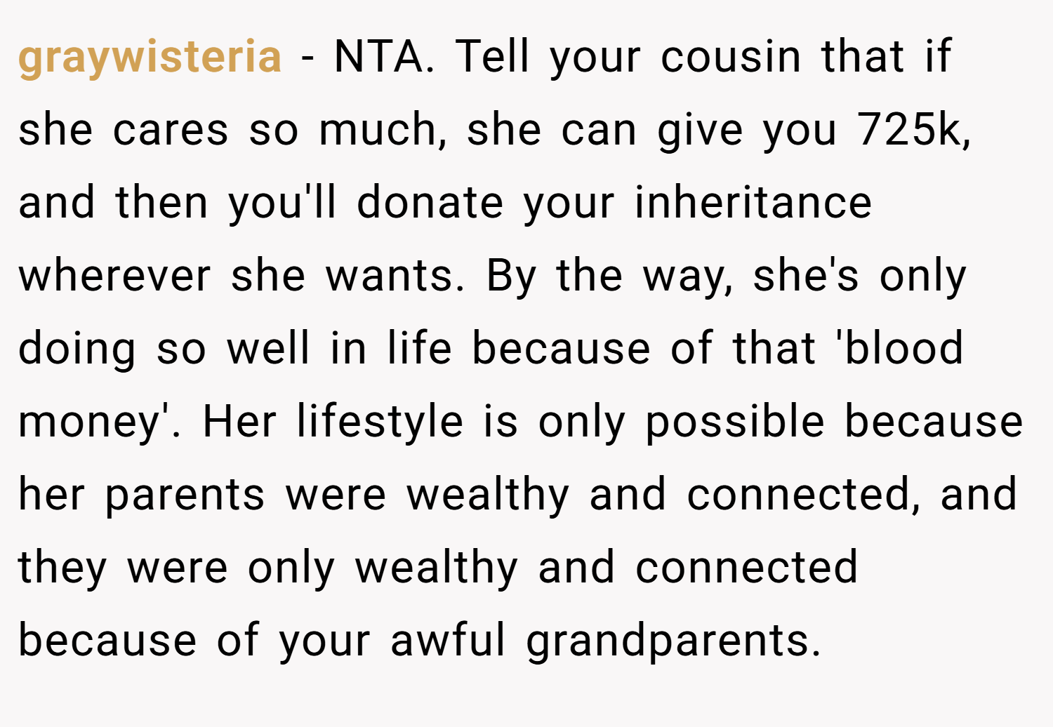 graywisteria − NTA. Tell your cousin that if she cares so much, she can give you 725k, and then you'll donate your inheritance wherever she wants. By the way, she's only doing so well in life because of that 'blood money'. Her lifestyle is only possible because her parents were wealthy and connected, and they were only wealthy and connected because of your awful grandparents.