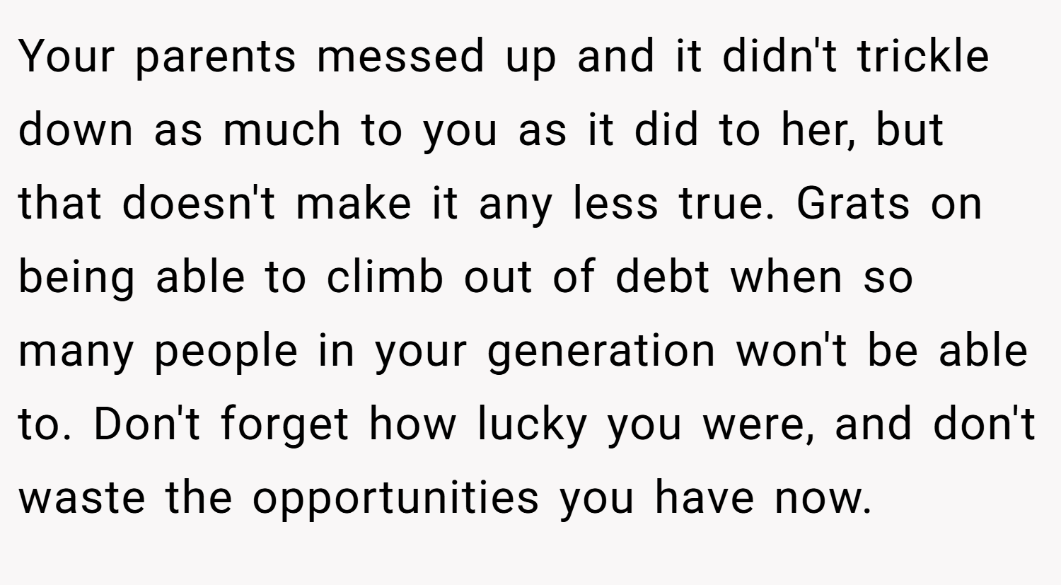Your parents messed up and it didn't trickle down as much to you as it did to her, but that doesn't make it any less true. Grats on being able to climb out of debt when so many people in your generation won't be able to. Don't forget how lucky you were, and don't waste the opportunities you have now.