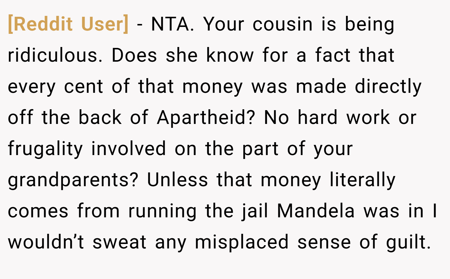 [Reddit User] − NTA. Your cousin is being ridiculous. Does she know for a fact that every cent of that money was made directly off the back of Apartheid? No hard work or frugality involved on the part of your grandparents? Unless that money literally comes from running the jail Mandela was in I wouldn’t sweat any misplaced sense of guilt.