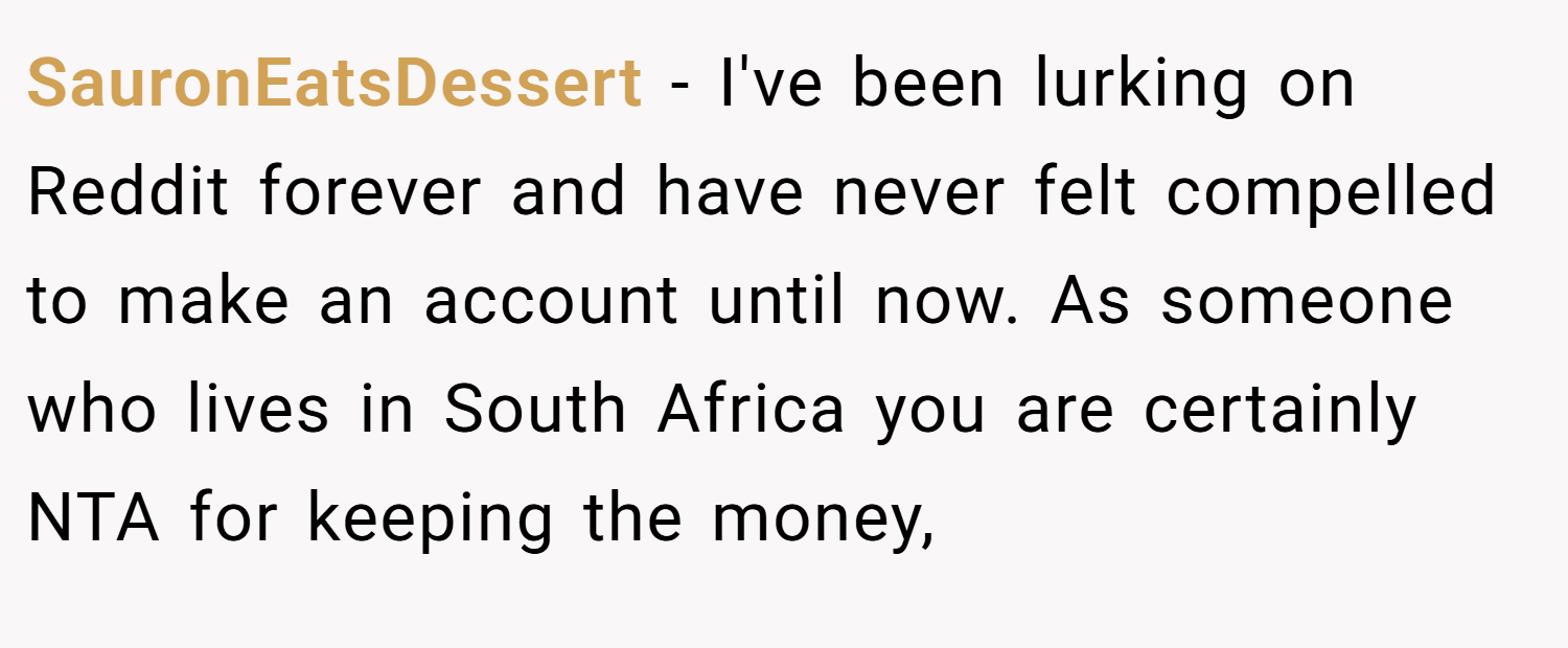 SauronEatsDessert − I've been lurking on Reddit forever and have never felt compelled to make an account until now. As someone who lives in South Africa you are certainly NTA for keeping the money,