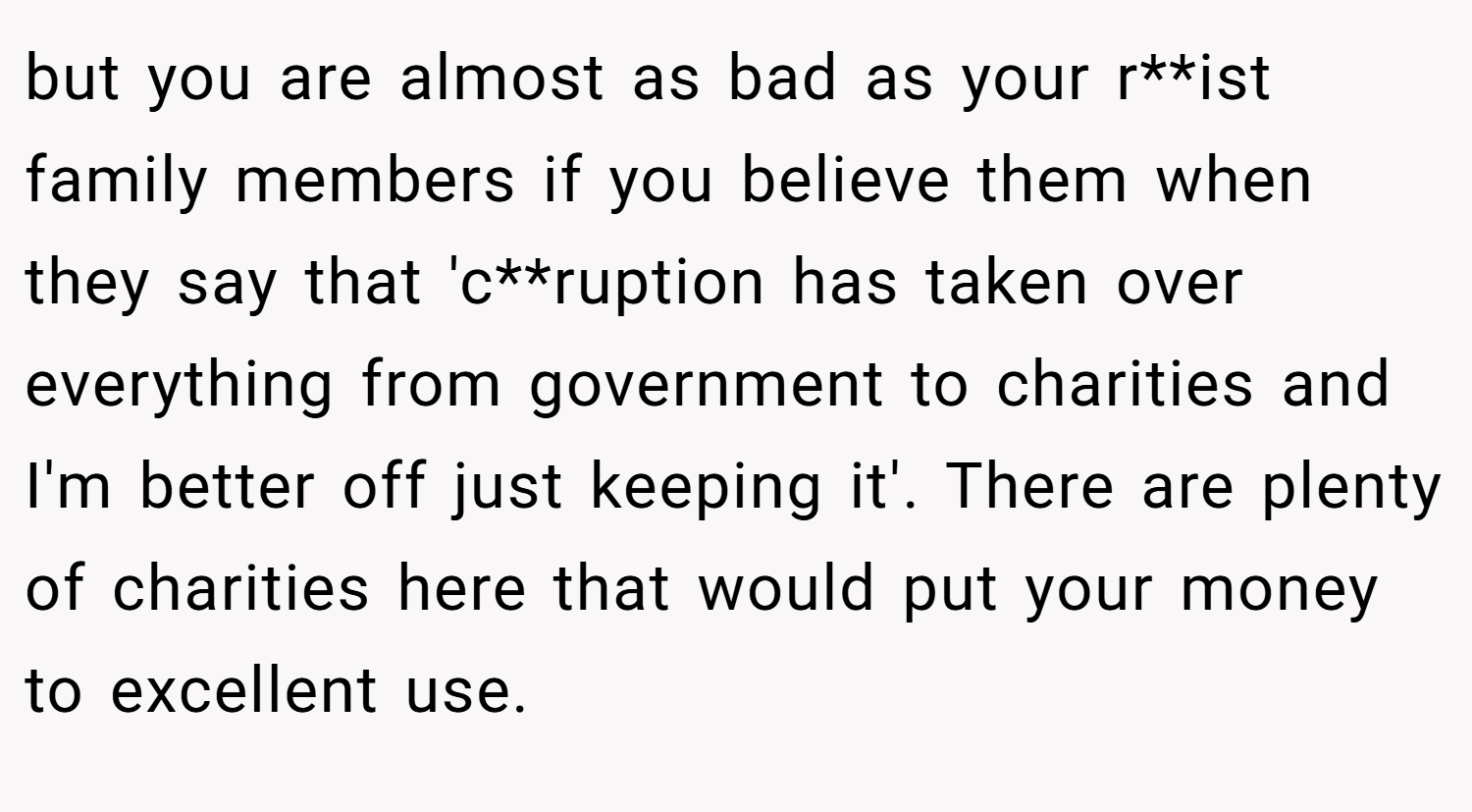 but you are almost as bad as your r**ist family members if you believe them when they say that 'c**ruption has taken over everything from government to charities and I'm better off just keeping it'. There are plenty of charities here that would put your money to excellent use.