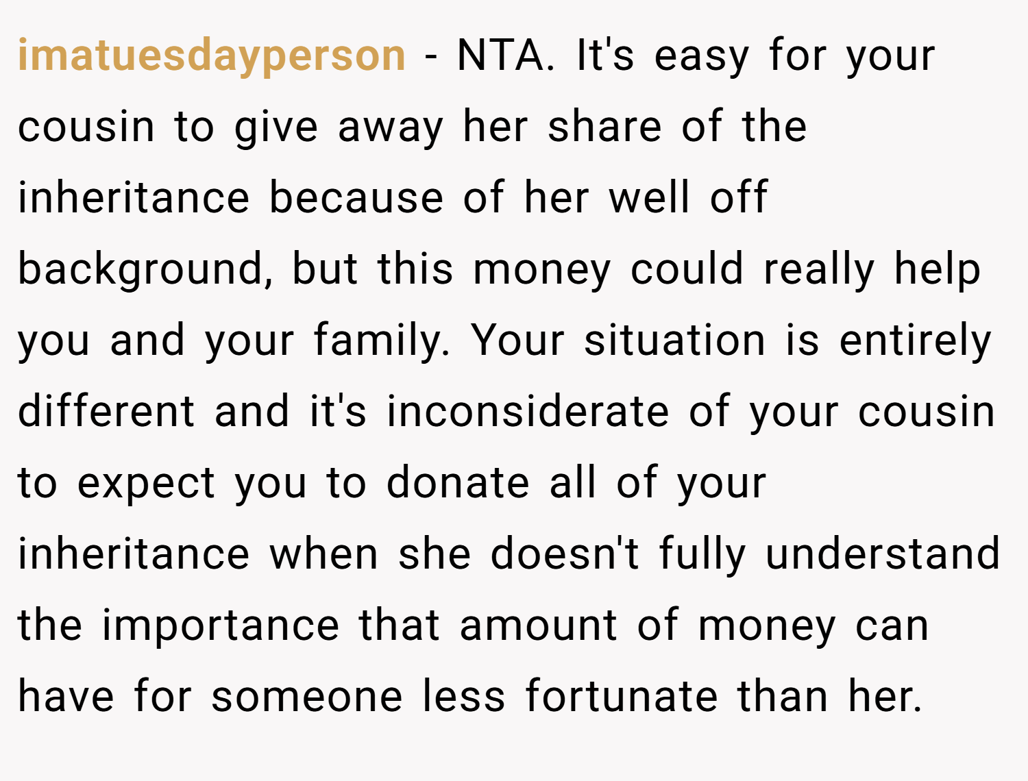 imatuesdayperson − NTA. It's easy for your cousin to give away her share of the inheritance because of her well off background, but this money could really help you and your family. Your situation is entirely different and it's inconsiderate of your cousin to expect you to donate all of your inheritance when she doesn't fully understand the importance that amount of money can have for someone less fortunate than her.
